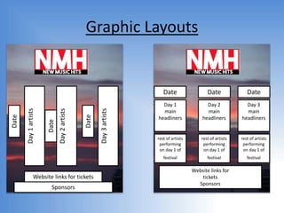 Graphic Layouts
Date
Day1artists
Day2artists
Day3artists
Date
Date
Website links for tickets
Sponsors
Date Date Date
Day 1
main
headliners
Day 2
main
headliners
Day 3
main
headliners
rest of artists
performing
on day 1 of
festival
rest of artists
performing
on day 1 of
festival
rest of artists
performing
on day 1 of
festival
Website links for
tickets
Sponsors
 