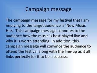 Campaign message
The campaign message for my festival that I am
implying to the target audience is ‘New Music
Hits’. This campaign message connotes to the
audience how the music is best played live and
why it is worth attending. In addition, this
campaign message will convince the audience to
attend the festival along with the line-up as it all
links perfectly for it to be a success.
 