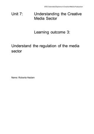 BTEC ExtendedDiplomainCreativeMediaProduction
Unit 7: Understanding the Creative
Media Sector
Learning outcome 3:
Understand the regulation of the media
sector
Name: Roberta Haslam
 