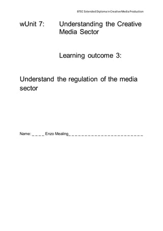 BTEC ExtendedDiplomainCreativeMediaProduction
wUnit 7: Understanding the Creative
Media Sector
Learning outcome 3:
Understand the regulation of the media
sector
Name: _ _ _ _ Enzo Mealing_ _ _ _ _ _ _ _ _ _ _ _ _ _ _ _ _ _ _ _ _ _ _
 
