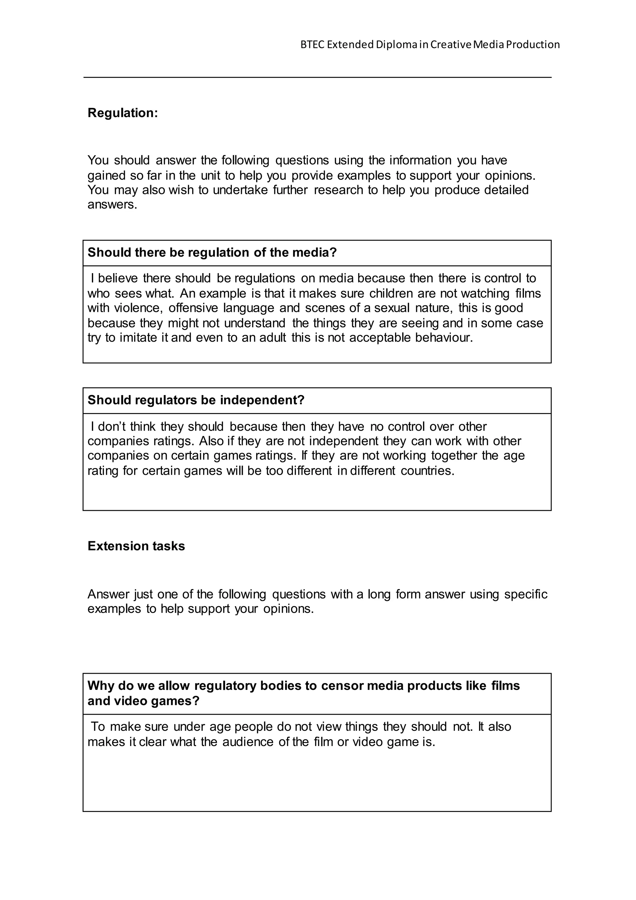 BTEC Extended DiplomainCreativeMediaProduction
Regulation:
You should answer the following questions using the information you have
gained so far in the unit to help you provide examples to support your opinions.
You may also wish to undertake further research to help you produce detailed
answers.
Should there be regulation of the media?
I believe there should be regulations on media because then there is control to
who sees what. An example is that it makes sure children are not watching films
with violence, offensive language and scenes of a sexual nature, this is good
because they might not understand the things they are seeing and in some case
try to imitate it and even to an adult this is not acceptable behaviour.
Should regulators be independent?
I don’t think they should because then they have no control over other
companies ratings. Also if they are not independent they can work with other
companies on certain games ratings. If they are not working together the age
rating for certain games will be too different in different countries.
Extension tasks
Answer just one of the following questions with a long form answer using specific
examples to help support your opinions.
Why do we allow regulatory bodies to censor media products like films
and video games?
To make sure under age people do not view things they should not. It also
makes it clear what the audience of the film or video game is.
 