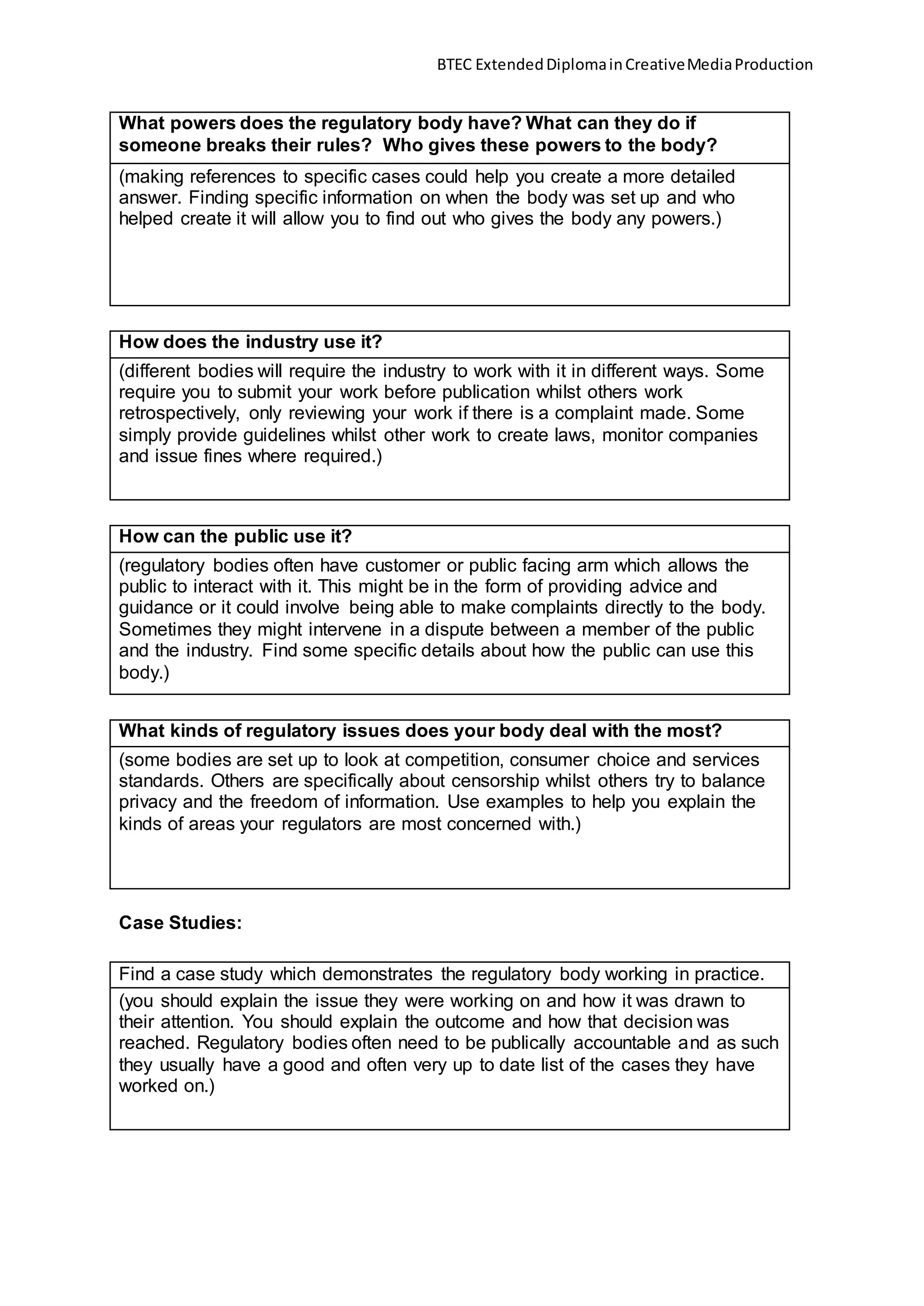 BTEC ExtendedDiplomainCreativeMediaProduction
What powers does the regulatory body have? What can they do if
someone breaks their rules? Who gives these powers to the body?
(making references to specific cases could help you create a more detailed
answer. Finding specific information on when the body was set up and who
helped create it will allow you to find out who gives the body any powers.)
How does the industry use it?
(different bodies will require the industry to work with it in different ways. Some
require you to submit your work before publication whilst others work
retrospectively, only reviewing your work if there is a complaint made. Some
simply provide guidelines whilst other work to create laws, monitor companies
and issue fines where required.)
How can the public use it?
(regulatory bodies often have customer or public facing arm which allows the
public to interact with it. This might be in the form of providing advice and
guidance or it could involve being able to make complaints directly to the body.
Sometimes they might intervene in a dispute between a member of the public
and the industry. Find some specific details about how the public can use this
body.)
What kinds of regulatory issues does your body deal with the most?
(some bodies are set up to look at competition, consumer choice and services
standards. Others are specifically about censorship whilst others try to balance
privacy and the freedom of information. Use examples to help you explain the
kinds of areas your regulators are most concerned with.)
Case Studies:
Find a case study which demonstrates the regulatory body working in practice.
(you should explain the issue they were working on and how it was drawn to
their attention. You should explain the outcome and how that decision was
reached. Regulatory bodies often need to be publically accountable and as such
they usually have a good and often very up to date list of the cases they have
worked on.)
 