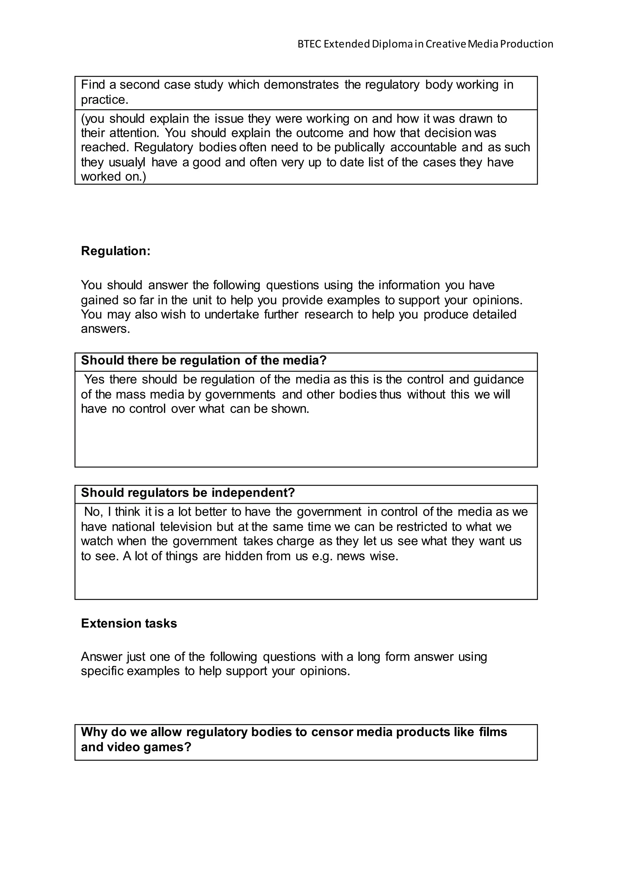 BTEC ExtendedDiplomainCreativeMediaProduction
Find a second case study which demonstrates the regulatory body working in
practice.
(you should explain the issue they were working on and how it was drawn to
their attention. You should explain the outcome and how that decision was
reached. Regulatory bodies often need to be publically accountable and as such
they usualyl have a good and often very up to date list of the cases they have
worked on.)
Regulation:
You should answer the following questions using the information you have
gained so far in the unit to help you provide examples to support your opinions.
You may also wish to undertake further research to help you produce detailed
answers.
Should there be regulation of the media?
Yes there should be regulation of the media as this is the control and guidance
of the mass media by governments and other bodies thus without this we will
have no control over what can be shown.
Should regulators be independent?
No, I think it is a lot better to have the government in control of the media as we
have national television but at the same time we can be restricted to what we
watch when the government takes charge as they let us see what they want us
to see. A lot of things are hidden from us e.g. news wise.
Extension tasks
Answer just one of the following questions with a long form answer using
specific examples to help support your opinions.
Why do we allow regulatory bodies to censor media products like films
and video games?
 