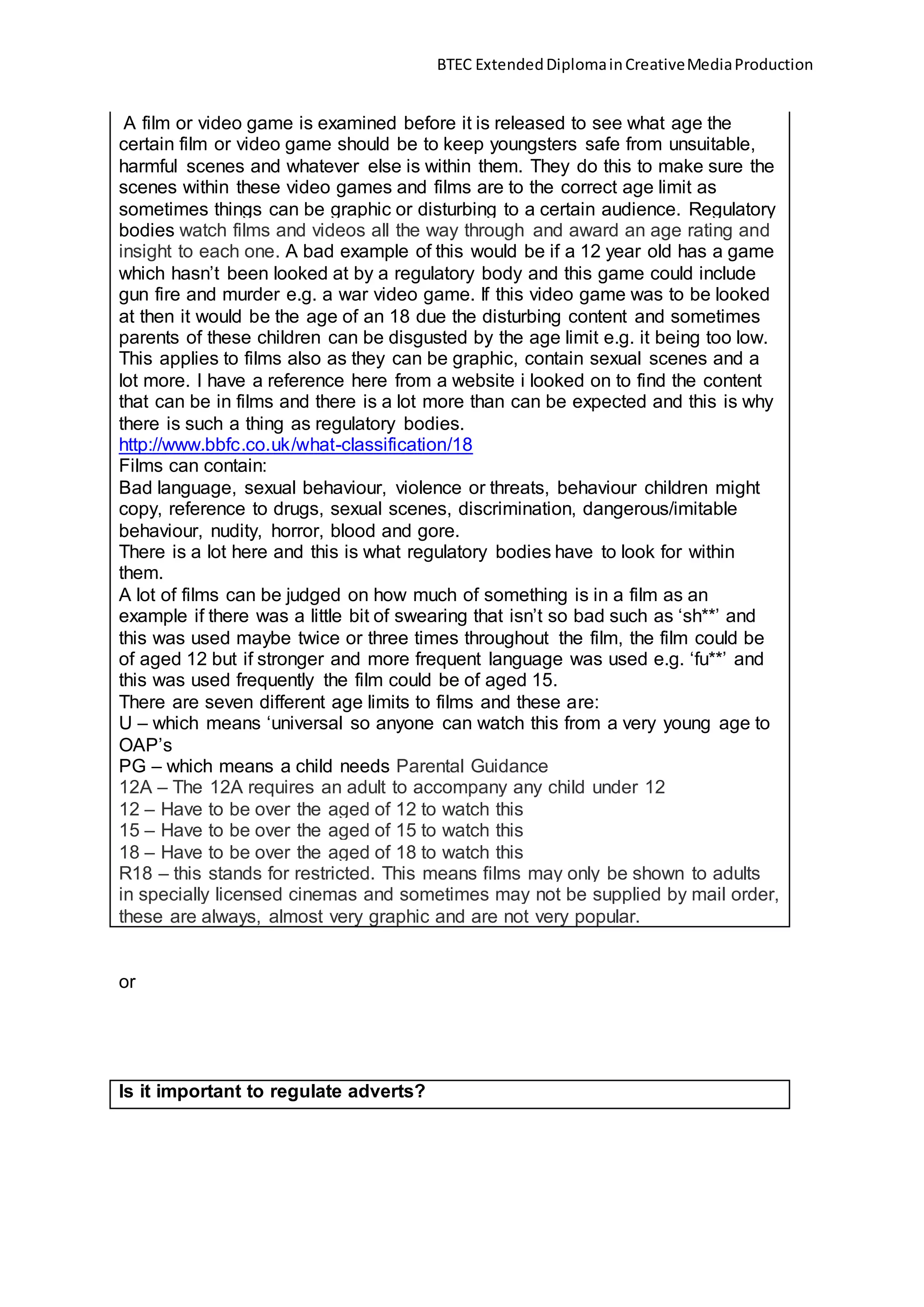BTEC ExtendedDiplomainCreativeMediaProduction
A film or video game is examined before it is released to see what age the
certain film or video game should be to keep youngsters safe from unsuitable,
harmful scenes and whatever else is within them. They do this to make sure the
scenes within these video games and films are to the correct age limit as
sometimes things can be graphic or disturbing to a certain audience. Regulatory
bodies watch films and videos all the way through and award an age rating and
insight to each one. A bad example of this would be if a 12 year old has a game
which hasn’t been looked at by a regulatory body and this game could include
gun fire and murder e.g. a war video game. If this video game was to be looked
at then it would be the age of an 18 due the disturbing content and sometimes
parents of these children can be disgusted by the age limit e.g. it being too low.
This applies to films also as they can be graphic, contain sexual scenes and a
lot more. I have a reference here from a website i looked on to find the content
that can be in films and there is a lot more than can be expected and this is why
there is such a thing as regulatory bodies.
http://www.bbfc.co.uk/what-classification/18
Films can contain:
Bad language, sexual behaviour, violence or threats, behaviour children might
copy, reference to drugs, sexual scenes, discrimination, dangerous/imitable
behaviour, nudity, horror, blood and gore.
There is a lot here and this is what regulatory bodies have to look for within
them.
A lot of films can be judged on how much of something is in a film as an
example if there was a little bit of swearing that isn’t so bad such as ‘sh**’ and
this was used maybe twice or three times throughout the film, the film could be
of aged 12 but if stronger and more frequent language was used e.g. ‘fu**’ and
this was used frequently the film could be of aged 15.
There are seven different age limits to films and these are:
U – which means ‘universal so anyone can watch this from a very young age to
OAP’s
PG – which means a child needs Parental Guidance
12A – The 12A requires an adult to accompany any child under 12
12 – Have to be over the aged of 12 to watch this
15 – Have to be over the aged of 15 to watch this
18 – Have to be over the aged of 18 to watch this
R18 – this stands for restricted. This means films may only be shown to adults
in specially licensed cinemas and sometimes may not be supplied by mail order,
these are always, almost very graphic and are not very popular.
or
Is it important to regulate adverts?
 