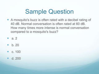 Sample Question
 A mosquito's buzz is often rated with a decibel rating of
40 dB. Normal conversation is often rated at 60 dB.
How many times more intense is normal conversation
compared to a mosquito's buzz?
 a. 2
 b. 20
 c. 100
 d. 200
 