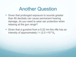 Another Question
 Given that prolonged exposure to sounds greater
than 85 decibels can cause permanent hearing
damage, do you need to wear ear protection when
relaxing at the gun range?
 Given that a gunshot from a 0.22 rim-fire rifle has an
intensity of approximately I = (2.5 ×1013)I0
 