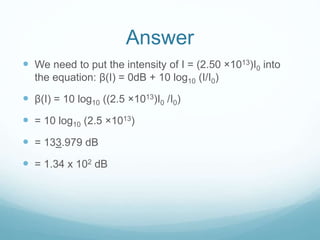 Answer
 We need to put the intensity of I = (2.50 ×1013)I0 into
the equation: β(I) = 0dB + 10 log10 (I/I0)
 β(I) = 10 log10 ((2.5 ×1013)I0 /I0)
 = 10 log10 (2.5 ×1013)
 = 133.979 dB
 = 1.34 x 102 dB
 