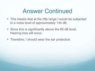 Answer Continued
 This means that at the rifle range I would be subjected
to a noise level of approximately 134 dB.
 Since this is significantly above the 85 dB level,
Hearing loss will occur.
 Therefore, I should wear the ear protection.
 
