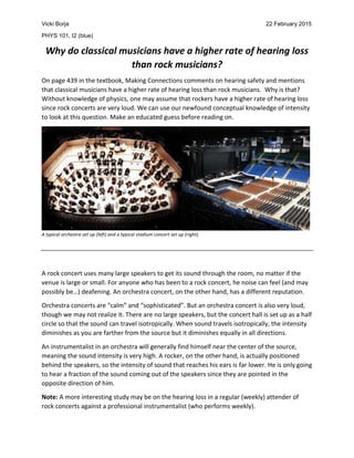 Vicki Borja 22 February 2015
PHYS 101, I2 (blue)
Why do classical musicians have a higher rate of hearing loss
than rock musicians?
On page 439 in the textbook, Making Connections comments on hearing safety and mentions
that classical musicians have a higher rate of hearing loss than rock musicians. Why is that?
Without knowledge of physics, one may assume that rockers have a higher rate of hearing loss
since rock concerts are very loud. We can use our newfound conceptual knowledge of intensity
to look at this question. Make an educated guess before reading on.
A typical orchestra set up (left) and a typical stadium concert set up (right).
A rock concert uses many large speakers to get its sound through the room, no matter if the
venue is large or small. For anyone who has been to a rock concert, he noise can feel (and may
possibly be…) deafening. An orchestra concert, on the other hand, has a different reputation.
Orchestra concerts are “calm” and “sophisticated”. But an orchestra concert is also very loud,
though we may not realize it. There are no large speakers, but the concert hall is set up as a half
circle so that the sound can travel isotropically. When sound travels isotropically, the intensity
diminishes as you are farther from the source but it diminishes equally in all directions.
An instrumentalist in an orchestra will generally find himself near the center of the source,
meaning the sound intensity is very high. A rocker, on the other hand, is actually positioned
behind the speakers, so the intensity of sound that reaches his ears is far lower. He is only going
to hear a fraction of the sound coming out of the speakers since they are pointed in the
opposite direction of him.
Note: A more interesting study may be on the hearing loss in a regular (weekly) attender of
rock concerts against a professional instrumentalist (who performs weekly).
 