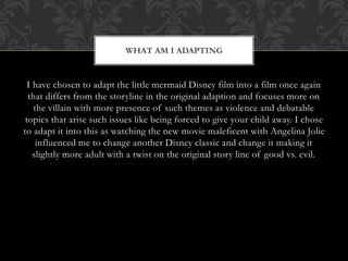 I have chosen to adapt the little mermaid Disney film into a film once again
that differs from the storyline in the original adaption and focuses more on
the villain with more presence of such themes as violence and debatable
topics that arise such issues like being forced to give your child away. I chose
to adapt it into this as watching the new movie maleficent with Angelina Jolie
influenced me to change another Disney classic and change it making it
slightly more adult with a twist on the original story line of good vs. evil.
WHAT AM I ADAPTING
 