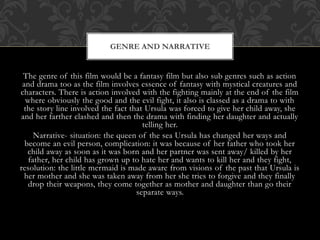 The genre of this film would be a fantasy film but also sub genres such as action
and drama too as the film involves essence of fantasy with mystical creatures and
characters. There is action involved with the fighting mainly at the end of the film
where obviously the good and the evil fight, it also is classed as a drama to with
the story line involved the fact that Ursula was forced to give her child away, she
and her farther clashed and then the drama with finding her daughter and actually
telling her.
Narrative- situation: the queen of the sea Ursula has changed her ways and
become an evil person, complication: it was because of her father who took her
child away as soon as it was born and her partner was sent away/ killed by her
father, her child has grown up to hate her and wants to kill her and they fight,
resolution: the little mermaid is made aware from visions of the past that Ursula is
her mother and she was taken away from her she tries to forgive and they finally
drop their weapons, they come together as mother and daughter than go their
separate ways.
GENRE AND NARRATIVE
 