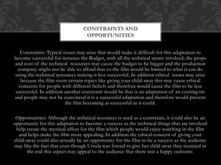 Constraints: Typical issues may arise that would make it difficult for this adaptation to
become successful for instance the Budget, with all the technical stunts involved, the props
and cost of the technical resources may cause the budget to be bigger and the production
company might not be able to afford that so the film would be limited to what it can do
using the technical resources making it less successful. In addition ethical issues may arise
because the film overs certain topics like giving your child away this may cause ethical
concerns for people with different beliefs and therefore would cause the film to be less
successful. In addition another constraint would be that is an adaptation of an existing txt
and people may not be convinced it is a successful adaptation and therefore would prevent
the film becoming as successful as it could.
Opportunities: Although the technical resources is used as a constraint, it could also be an
opportunity for this adaptation to become a success as the technical things that are involved
help create the mystical affect for the film which people would enjoy watching in the film
and helps make the film more appealing. In addition the ethical concern of giving your
child away could also actually be an opportunity for the film to be a success as the audience
may like the fact that even though Ursula was forced to give her child away they reunited in
the end this aspect may appeal to the audience that there was a happy outcome.
CONSTRAINTS AND
OPPORTUNITIES
 