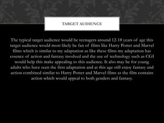 The typical target audience would be teenagers around 12-18 years of age this
target audience would most likely be fan of films like Harry Potter and Marvel
films which is similar to my adaptation as like these films my adaptation has
essence of action and fantasy involved and the use of technology such as CGI
would help this make appealing to this audience. It also may be for young
adults who have seen the first adaptation and at this age still enjoy fantasy and
action combined similar to Harry Potter and Marvel films as the film contains
action which would appeal to both genders and fantasy.
TARGET AUDIENCE
 