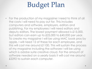 Budget Plan
• For the production of my magazine I need to think of all
the costs I will need to pay out for. This includes
computers and software, employers, editors and
publishing. For my employees I will need editors and
deputy editors. The lowest payment allowed is £15,000,
but editors can earn up to £25,000 to £40,000 per year.
To create my magazine I will be using MAC book pros by
apple, I will need 12 of these for each employee, and
this will cost me around £1100. This will sustain the process
of my magazine including the software I will be using
which is adobe suite creative cloud. For the amount of
software needed on a yearly basis it will cost me around
£2292 to sustain each computer.
 
