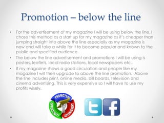 Promotion – below the line
• For the advertisement of my magazine I will be using below the line. I
chose this method as a start up for my magazine as it’s cheaper than
jumping straight into above the line especially as my magazine is
new and will take a while for it to become popular and known to the
public and specified audience.
• The below the line advertisement and promotions I will be using is
posters, leaflets, local radio stations, local newspapers etc..
• If my magazine shows a good circulation and people like my
magazine I will then upgrade to above the line promotion. Above
the line includes print, online media, bill boards, television and
cinema advertising. This is very expensive so I will have to use my
profits wisely.
 