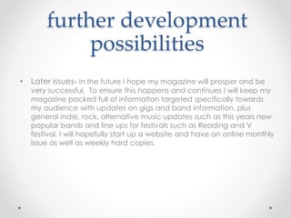 further development
possibilities
• Later issues- in the future I hope my magazine will prosper and be
very successful. To ensure this happens and continues I will keep my
magazine packed full of information targeted specifically towards
my audience with updates on gigs and band information, plus
general indie, rock, alternative music updates such as this years new
popular bands and line ups for festivals such as Reading and V
festival. I will hopefully start up a website and have an online monthly
issue as well as weekly hard copies.
 