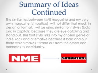 Summary of Ideas
Continued
The similarities between NME magazine and my very
own magazine (simpatico) will not differ that much in
design or format. I will be using similar font styles (bold
and in capitals) because they are eye catching and
stand out. This font style links into my chosen genre of
indie, rock and alternative because it bold and out
there which makes it stand out from the others and
connotes its individuality.
 