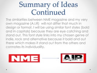 Summary of Ideas
Continued
The similarities between NME magazine and my very
own magazine (A.I.R) will not differ that much in
design or format. I will be using similar font styles (bold
and in capitals) because they are eye catching and
stand out. This font style links into my chosen genre of
indie, rock and alternative because it bold and out
there which makes it stand out from the others and
connotes its individuality.
 