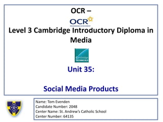 OCR –
Level 3 Cambridge Introductory Diploma in
Media
Unit 35:
Social Media Products
Name: Tom Evenden
Candidate Number: 2048
Center Name: St. Andrew’s Catholic School
Center Number: 64135
 