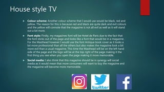 House style TV
 Colour scheme: Another colour scheme that I would use would be black, red and
yellow. The reason for this is because red and black are quite dark and evil colours
and the yellow will connote that the magazine is not all evil as well as it will stand
out a lot more.
 Font style: Firstly, my magazines font will be Hotel de Paris due to the fact that
the font sticks out of the page and looks like a font that would be in a magazine.
For the Masthead however I would use the font Antique book cover as it looks a
lot more professional than all the others but also makes the magazine look a bit
more evil than a usual magazine. This time the Masthead will be on the left hand
side of the page and the logo will be at the top right of the page making it the
first thing you see when you open the page making it more memorable.
 Social media: I also think that this magazine should be in synergy will social
media as it would mean that more consumers will want to buy the magazine and
the magazine will become more memorable.
 