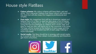 House style FlatBass
 Colour scheme: My colour scheme will have black, red and
white. This is because I believe that these colours will stand out
the most but will also keep the magazine professional and
simples.
 Font style: My magazines font will be in American captain as I
believe that is it is clear to read but also gives a hint of being
professional. Furthermore, for my Masthead however I will be
using the font knucklehead as I believe that it looks clear and
easy to read but also will stand out to the consumer a lot more.
The logo will be located at the bottom of every page and the
masthead will be be located top left of each page making it
more noticeable.
 Social media: Flat Bass should be in synergy with social media
as it would be able to then obtain more publicity and therefore
get more consumers.
 