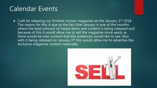 Calendar Events
 I will be releasing my finished chosen magazine on the January 3rd 2018.
The reason for this is due to the fact that January is one of the months
where the least amount of media items and content is being released and
because of this it would allow me to sell the magazine more easily as
there would be new content that the audiences would like to see. Also
with it being released on January 3rd this would allow me to advertise the
exclusive magazine content nationally.
 