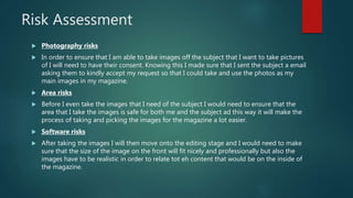 Risk Assessment
 Photography risks
 In order to ensure that I am able to take images off the subject that I want to take pictures
of I will need to have their consent. Knowing this I made sure that I sent the subject a email
asking them to kindly accept my request so that I could take and use the photos as my
main images in my magazine.
 Area risks
 Before I even take the images that I need of the subject I would need to ensure that the
area that I take the images is safe for both me and the subject ad this way it will make the
process of taking and picking the images for the magazine a lot easier.
 Software risks
 After taking the images I will then move onto the editing stage and I would need to make
sure that the size of the image on the front will fit nicely and professionally but also the
images have to be realistic in order to relate tot eh content that would be on the inside of
the magazine.
 