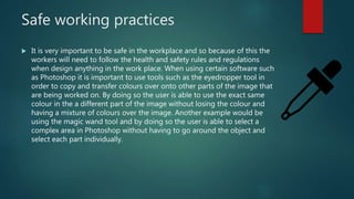 Safe working practices
 It is very important to be safe in the workplace and so because of this the
workers will need to follow the health and safety rules and regulations
when design anything in the work place. When using certain software such
as Photoshop it is important to use tools such as the eyedropper tool in
order to copy and transfer colours over onto other parts of the image that
are being worked on. By doing so the user is able to use the exact same
colour in the a different part of the image without losing the colour and
having a mixture of colours over the image. Another example would be
using the magic wand tool and by doing so the user is able to select a
complex area in Photoshop without having to go around the object and
select each part individually.
 