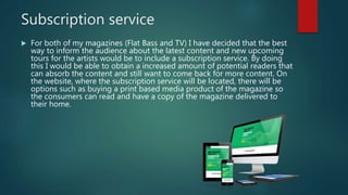 Subscription service
 For both of my magazines (Flat Bass and TV) I have decided that the best
way to inform the audience about the latest content and new upcoming
tours for the artists would be to include a subscription service. By doing
this I would be able to obtain a increased amount of potential readers that
can absorb the content and still want to come back for more content. On
the website, where the subscription service will be located, there will be
options such as buying a print based media product of the magazine so
the consumers can read and have a copy of the magazine delivered to
their home.
 