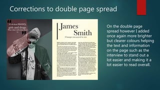 Corrections to double page spread
On the double page
spread however I added
once again more brighter
but clearer colours helping
the text and information
on the page such as the
interview to stand out a
lot easier and making it a
lot easier to read overall.
 