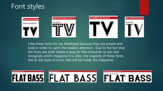 Font styles
I like these fonts for my Masthead because they are simple and
bold in order to catch the readers attention. Due to the fact that
the fonts are bold makes it easy for the consumer to see and
recognize which magazine it is. Also the majority of these fonts
link to the style of music that will be inside the magazine.
 
