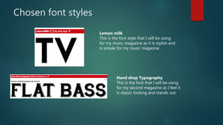Chosen font styles
Lemon milk
This is the font style that I will be using
for my music magazine as it is stylish and
is simple for my music magazine
Hand shop Typography
This is the font that I will be using
for my second magazine as I feel it
is classic looking and stands out.
 