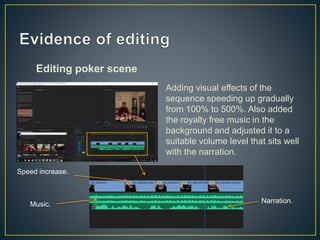 Editing poker scene
Adding visual effects of the
sequence speeding up gradually
from 100% to 500%. Also added
the royalty free music in the
background and adjusted it to a
suitable volume level that sits well
with the narration.
Speed increase.
Music. Narration.
 