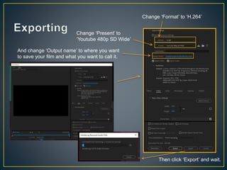Change ‘Format’ to ‘H.264’
Change ‘Present’ to
‘Youtube 480p SD Wide’
And change ‘Output name’ to where you want
to save your film and what you want to call it.
Then click ‘Export’ and wait.
 