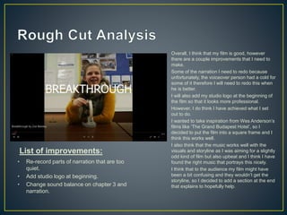 Overall, I think that my film is good, however
there are a couple improvements that I need to
make.
Some of the narration I need to redo because
unfortunately, the voiceover person had a cold for
some of it therefore I will need to redo this when
he is better.
I will also add my studio logo at the beginning of
the film so that it looks more professional.
However, I do think I have achieved what I set
out to do.
I wanted to take inspiration from Wes Anderson’s
films like ‘The Grand Budapest Hotel’, so I
decided to put the film into a square frame and I
think this works well.
I also think that the music works well with the
visuals and storyline as I was aiming for a slightly
odd kind of film but also upbeat and I think I have
found the right music that portrays this nicely.
I think that to the audience my film might have
been a bit confusing and they wouldn’t get the
storyline, so I decided to add a section at the end
that explains to hopefully help.
• Re-record parts of narration that are too
quiet.
• Add studio logo at beginning.
• Change sound balance on chapter 3 and
narration.
List of improvements:
 