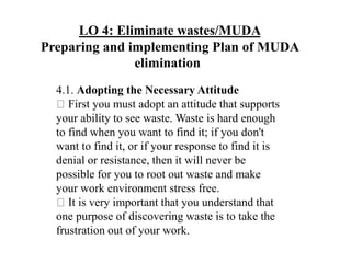 LO 4: Eliminate wastes/MUDA
Preparing and implementing Plan of MUDA
elimination
4.1. Adopting the Necessary Attitude
First you must adopt an attitude that supports
your ability to see waste. Waste is hard enough
to find when you want to find it; if you don't
want to find it, or if your response to find it is
denial or resistance, then it will never be
possible for you to root out waste and make
your work environment stress free.
It is very important that you understand that
one purpose of discovering waste is to take the
frustration out of your work.
 