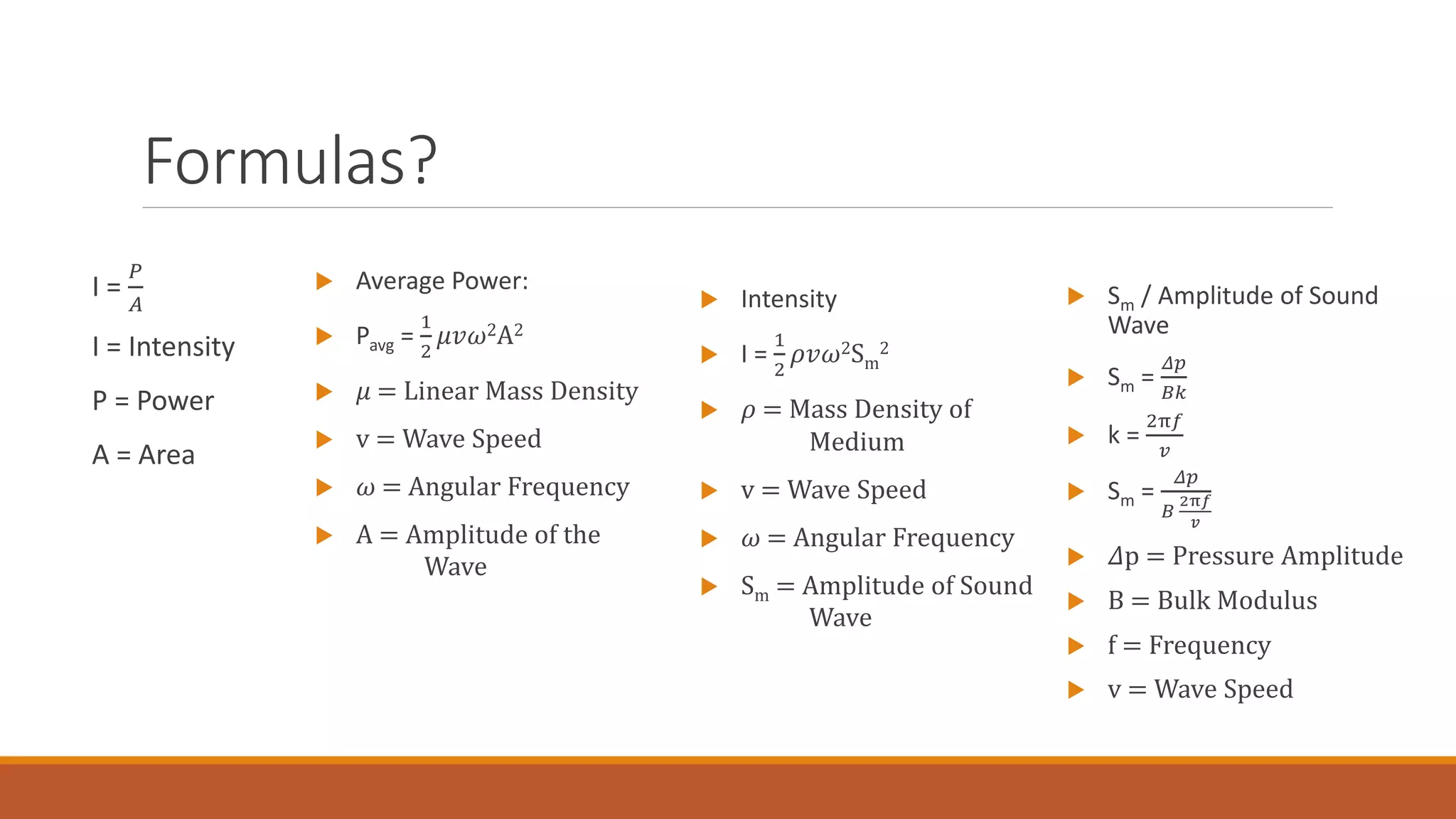 Formulas?
I =
𝑃
𝐴
I = Intensity
P = Power
A = Area
 Average Power:
 Pavg =
1
2
𝜇𝑣𝜔2A2
 𝜇 = Linear Mass Density
 v = Wave Speed
 𝜔 = Angular Frequency
 A = Amplitude of the
Wave
 Sm / Amplitude of Sound
Wave
 Sm =
𝛥𝑝
𝐵𝑘
 k =
2π𝑓
𝑣
 Sm =
𝛥𝑝
𝐵
2π𝑓
𝑣
 𝛥p = Pressure Amplitude
 B = Bulk Modulus
 f = Frequency
 v = Wave Speed
 Intensity
 I =
1
2
𝜌𝑣𝜔2Sm
2
 𝜌 = Mass Density of
Medium
 v = Wave Speed
 𝜔 = Angular Frequency
 Sm = Amplitude of Sound
Wave
 