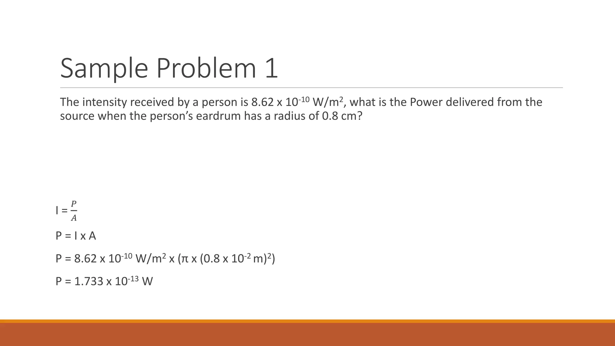 Sample Problem 1
The intensity received by a person is 8.62 x 10-10 W/m2, what is the Power delivered from the
source when the person’s eardrum has a radius of 0.8 cm?
I =
𝑃
𝐴
P = I x A
P = 8.62 x 10-10 W/m2 x (π x (0.8 x 10-2 m)2)
P = 1.733 x 10-13 W
 