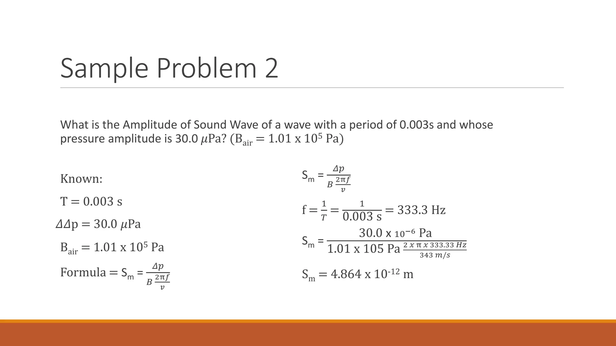 Sample Problem 2
Known:
T = 0.003 s
𝛥𝛥 p = 30.0 𝜇Pa
Bair = 1.01 x 105 Pa
Formula = Sm =
𝛥𝑝
𝐵
2π𝑓
𝑣
Sm =
𝛥𝑝
𝐵
2π𝑓
𝑣
f =
1
𝑇
=
1
0.003 s
= 333.3 Hz
Sm =
30.0 x 10−6 Pa
1.01 x 105 Pa 2 𝑥 π 𝑥 333.33 𝐻𝑧
343 𝑚/𝑠
Sm = 4.864 x 10-12 m
What is the Amplitude of Sound Wave of a wave with a period of 0.003s and whose
pressure amplitude is 30.0 𝜇Pa? (Bair = 1.01 x 105 Pa)
 
