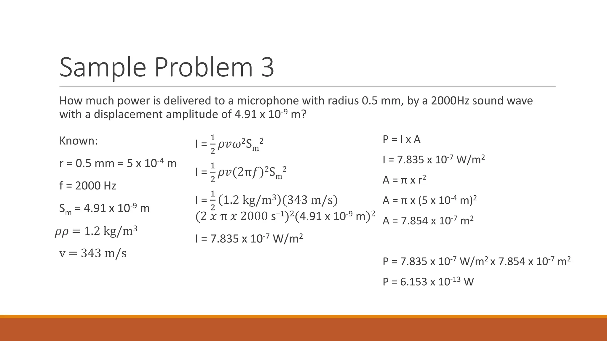 Sample Problem 3
How much power is delivered to a microphone with radius 0.5 mm, by a 2000Hz sound wave
with a displacement amplitude of 4.91 x 10-9 m?
Known:
r = 0.5 mm = 5 x 10-4 m
f = 2000 Hz
Sm = 4.91 x 10-9 m
𝜌𝜌 = 1.2 kg/m3
v = 343 m/s
I =
1
2
𝜌𝑣𝜔2Sm
2
I =
1
2
𝜌𝑣(2π𝑓)2Sm
2
I =
1
2
1.2 kg/m3 (343 m/s)
(2 𝑥 π 𝑥 2000 s−1)2(4.91 x 10-9 m)2
I = 7.835 x 10-7 W/m2
P = I x A
I = 7.835 x 10-7 W/m2
A = π x r2
A = π x (5 x 10-4 m)2
A = 7.854 x 10-7 m2
P = 7.835 x 10-7 W/m2 x 7.854 x 10-7 m2
P = 6.153 x 10-13 W
 