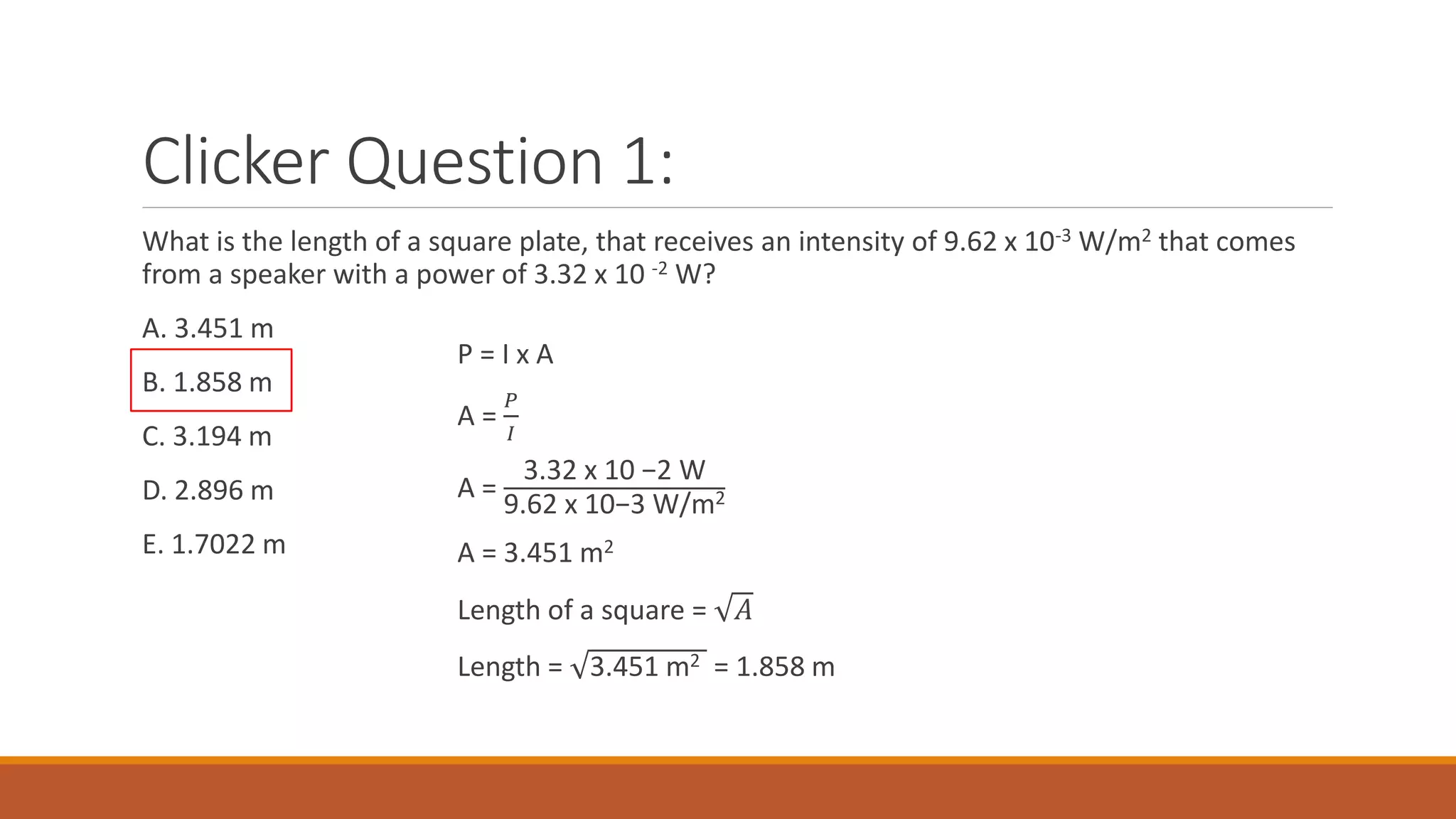 Clicker Question 1:
What is the length of a square plate, that receives an intensity of 9.62 x 10-3 W/m2 that comes
from a speaker with a power of 3.32 x 10 -2 W?
A. 3.451 m
B. 1.858 m
C. 3.194 m
D. 2.896 m
E. 1.7022 m
P = I x A
A =
𝑃
𝐼
A =
3.32 x 10 −2 W
9.62 x 10−3 W/m2
A = 3.451 m2
Length of a square = 𝐴
Length = 3.451 m2 = 1.858 m
 