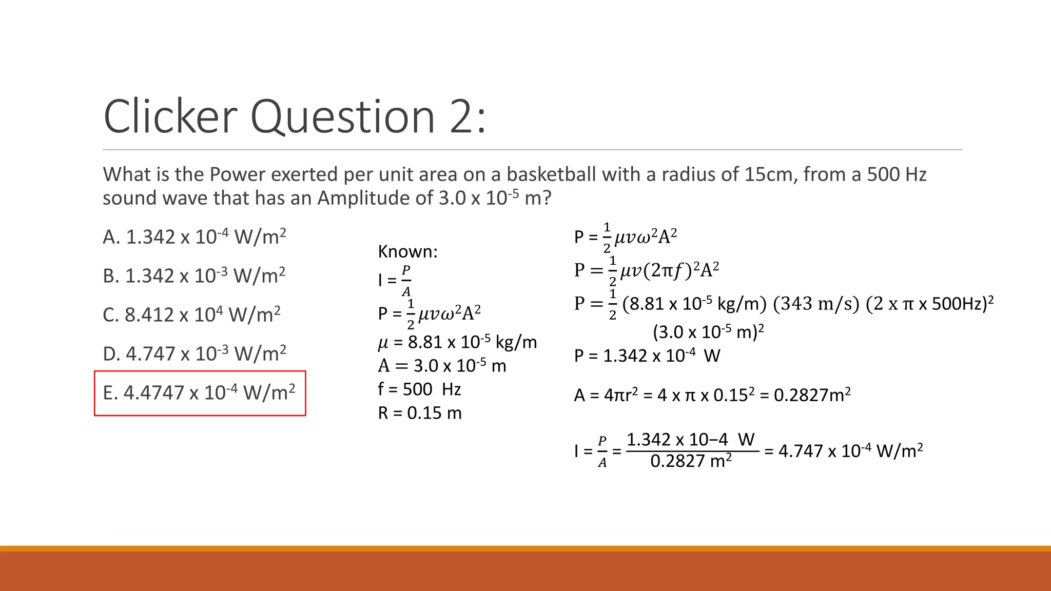 Clicker Question 2:
What is the Power exerted per unit area on a basketball with a radius of 15cm, from a 500 Hz
sound wave that has an Amplitude of 3.0 x 10-5 m?
A. 1.342 x 10-4 W/m2
B. 1.342 x 10-3 W/m2
C. 8.412 x 104 W/m2
D. 4.747 x 10-3 W/m2
E. 4.4747 x 10-4 W/m2
Known:
I =
𝑃
𝐴
P =
1
2
𝜇𝑣𝜔2A2
𝜇 = 8.81 x 10-5 kg/m
A = 3.0 x 10-5 m
f = 500 Hz
R = 0.15 m
P =
1
2
𝜇𝑣𝜔2A2
P =
1
2
𝜇𝑣(2π𝑓)2A2
P =
1
2
(8.81 x 10-5 kg/m) (343 m/s) (2 x π x 500Hz)2
(3.0 x 10-5 m)2
P = 1.342 x 10-4 W
A = 4πr2 = 4 x π x 0.152 = 0.2827m2
I =
𝑃
𝐴
=
1.342 x 10−4 W
0.2827 m2 = 4.747 x 10-4 W/m2
 
