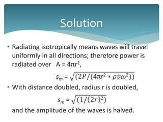 • Radiating isotropically means waves will travel
uniformly in all directions; therefore power is
radiated over A = 4πr2,
sm = (2𝑃/(4πr2 ∗ 𝜌𝑣𝜔2))
• With distance doubled, radius r is doubled,
sm = (1/ 2𝑟 2)
and the amplitude of the waves is halved.
Solution
 