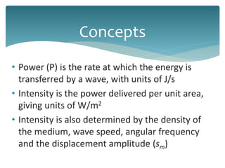 • Power (P) is the rate at which the energy is
transferred by a wave, with units of J/s
• Intensity is the power delivered per unit area,
giving units of W/m2
• Intensity is also determined by the density of
the medium, wave speed, angular frequency
and the displacement amplitude (sm)
Concepts
 