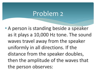 • A person is standing beside a speaker
as it plays a 10,000 Hz tone. The sound
waves travel away from the speaker
uniformly in all directions. If the
distance from the speaker doubles,
then the amplitude of the waves that
the person observes:
Problem 2
 