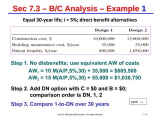 Sec 7.3 – B/C Analysis – Example 1
Equal 30-year life; i = 5%; direct benefit alternatives
© 2014, McGraw-Hill Education All rights reserved 7 - 12
Step 1. No disbenefits; use equivalent AW of costs
AW1 = 10 M(A/P,5%,30) + 35,000 = $685,500
AW2 = 15 M(A/P,5%,30) + 55,000 = $1,030,750
Step 2. Add DN option with C = $0 and B = $0;
comparison order is DN, 1, 2
Step 3. Compare 1-to-DN over 30 years
cont →
 