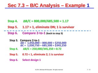 Sec 7.3 – B/C Analysis – Example 1
Step 4. ∆B/C = 800,000/685,500 = 1.17
Step 5. 1.17 > 1, eliminate DN; 1 is survivor
Step 6. Compare 2-to-1 (back to step 3)
Step 3. Compare 2-to-1
∆B = 1,050,000 – 800,000 = $250,000
∆C = 1,030,750 – 685,500 = $345,250
Step 4. ∆B/C = 250,000/345,250 = 0.72
Step 5. 0.72 < 1, eliminate 2; 1 is survivor
Step 6. Select design 1
© 2014, McGraw-Hill Education All rights reserved 7 - 13
 