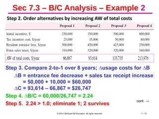 Sec 7.3 – B/C Analysis – Example 2
Step 2. Order alternatives by increasing AW of total costs
© 2014, McGraw-Hill Education All rights reserved 7 - 15
cont →
Step 3. Compare 2-to-1 over 8 years; ∆usage costs for ∆B
∆B = entrance fee decrease + sales tax receipt increase
= 50,000 + 10,000 = $60,000
∆C = 93,614 – 66,867 = $26,747
Step 4. ∆B/C = 60,000/26,747 = 2.24
Step 5. 2.24 > 1.0; eliminate 1; 2 survives
 