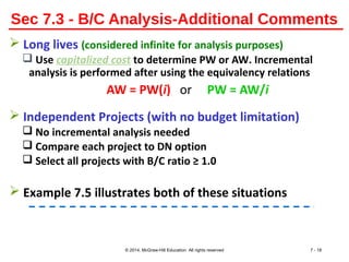 Sec 7.3 - B/C Analysis-Additional Comments
 Long lives (considered infinite for analysis purposes)
 Use capitalized cost to determine PW or AW. Incremental
analysis is performed after using the equivalency relations
AW = PW(i) or PW = AW/i
 Independent Projects (with no budget limitation)
 No incremental analysis needed
 Compare each project to DN option
 Select all projects with B/C ratio ≥ 1.0
 Example 7.5 illustrates both of these situations
© 2014, McGraw-Hill Education All rights reserved 7 - 18
 