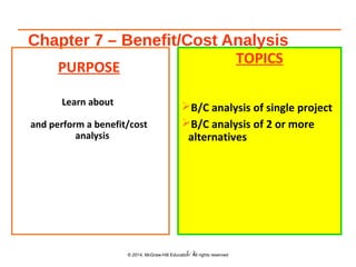 Chapter 7 – Benefit/Cost Analysis
PURPOSE
Learn about
and perform a benefit/cost
analysis
TOPICS
B/C analysis of single project
B/C analysis of 2 or more
alternatives
© 2014, McGraw-Hill Education All rights reserved7 - 2
 